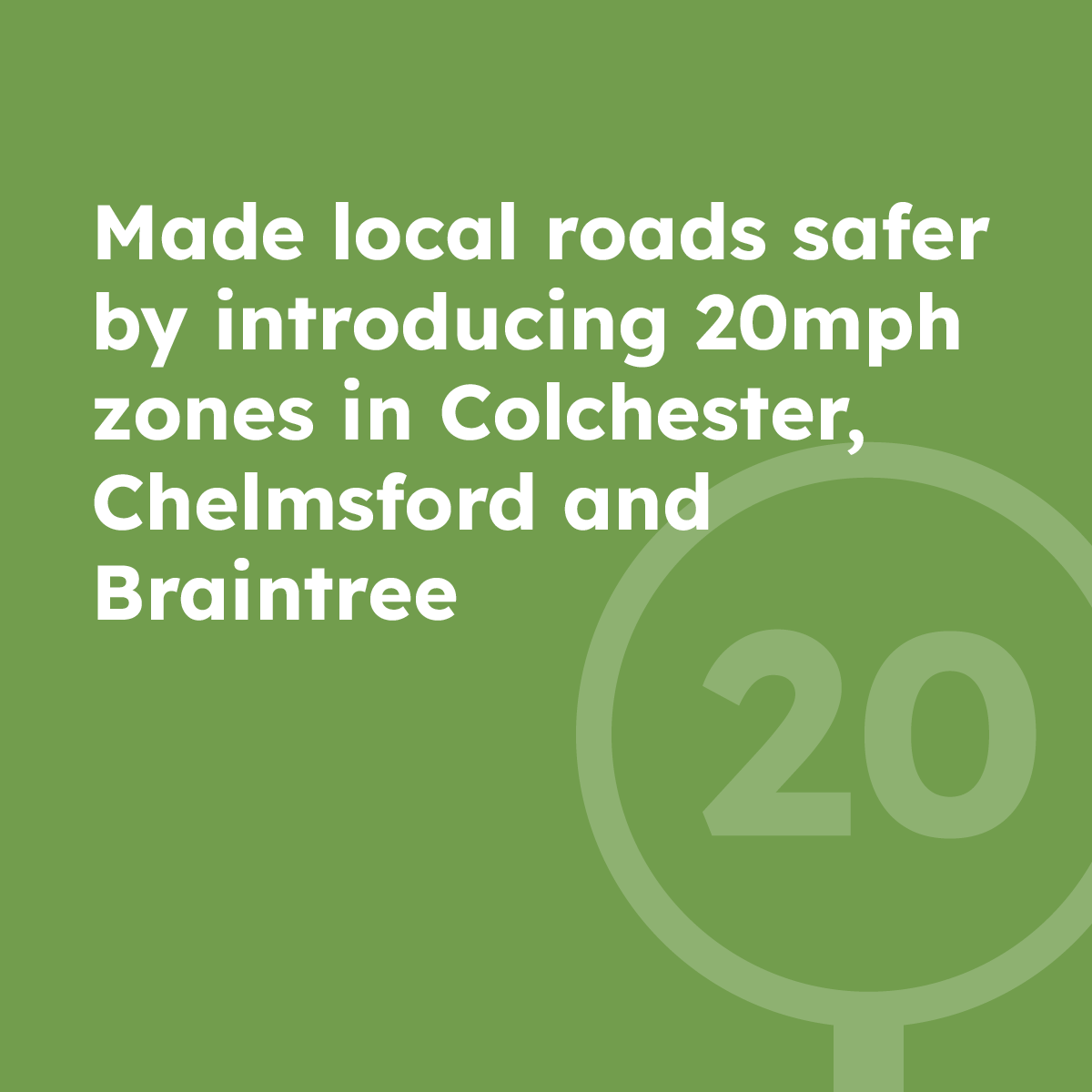 Made local roads safer by introducing 20mph zones in Colchester and Braintree