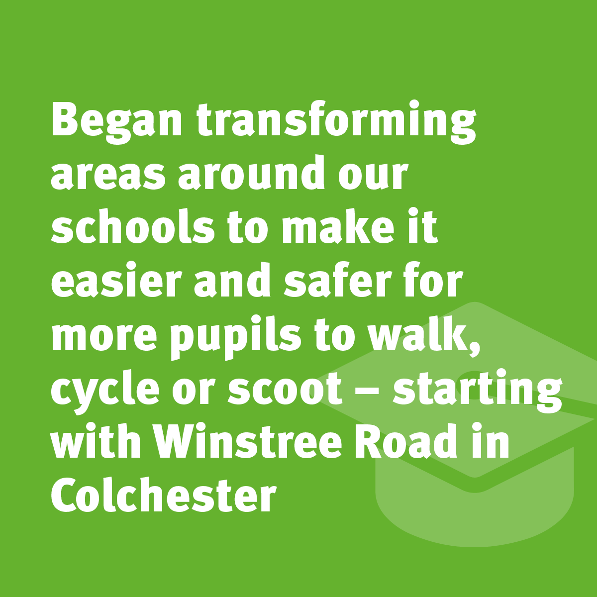 Began transforming areas around our schools to make easier and safer for more pupils to walk, cycle or scoot - starting with Winstree Road in Colchester